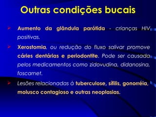 Outras condições bucais
 Aumento da glândula parótida - crianças HIV
positivas.
 Xerostomia, ou redução do fluxo salivar promove
cáries dentárias e periodontite. Pode ser causada
pelos medicamentos como zidovudina, didanosina,
foscarnet.
 Lesões relacionadas à tuberculose, sífilis, gonorréia,
molusco contagioso e outras neoplasias.
 