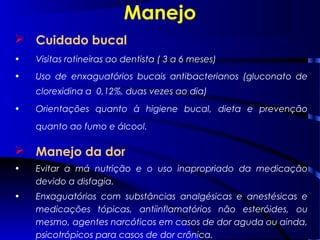 Manejo
 Cuidado bucal
• Visitas rotineiras ao dentista ( 3 a 6 meses)
• Uso de enxaguatórios bucais antibacterianos (gluconato de
clorexidina a 0,12%, duas vezes ao dia)
• Orientações quanto à higiene bucal, dieta e prevenção
quanto ao fumo e álcool.
 Manejo da dor
• Evitar a má nutrição e o uso inapropriado da medicação
devido a disfagia.
• Enxaguatórios com substâncias analgésicas e anestésicas e
medicações tópicas, antiinflamatórios não esteróides, ou
mesmo, agentes narcóticos em casos de dor aguda ou ainda,
psicotrópicos para casos de dor crônica.
 