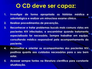 O CD deve ser capaz:
1. Investigar de forma apropriada as histórias médica e
odontológica e realizar um minucioso exame clínico.
2. Realizar procedimentos de prevenção.
3. Reconhecer e tratar problemas bucais mais comuns vistos em
pacientes HIV infectados, e encaminhar quando tratamento
especializado for necessário. Sempre trabalhar em equipe,
consultando médico responsável pelo acompanhamento do
paciente.
4. Aconselhar e orientar os acompanhantes dos pacientes HIV
positivos quanto aos cuidados necessários para o seu bem
estar.
5. Acessar sempre fontes na literatura científica para constante
atualização.
 