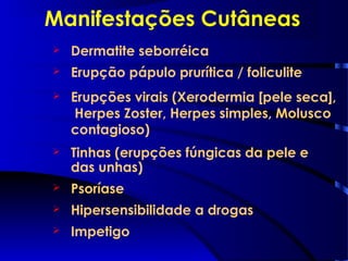 Manifestações Cutâneas
 Dermatite seborréica
 Erupção pápulo prurítica / foliculite
 Erupções virais (Xerodermia [pele seca],
Herpes Zoster, Herpes simples, Molusco
contagioso)
 Tinhas (erupções fúngicas da pele e
das unhas)
 Psoríase
 Hipersensibilidade a drogas
 Impetigo
 