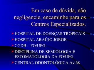 Em caso de dúvida, não
negligencie, encaminhe para os
Centros Especializados.
HOSPITAL DE DOENÇAS TROPICAIS
HOSPITAL ARAÚJO JORGE
CGDB – FO/UFG
DISCIPLINA DE SEMIOLOGIA E
ESTOMATOLOGIA DA FO/UFG
CENTRAL ODONTOLÓGICA Av.68
 