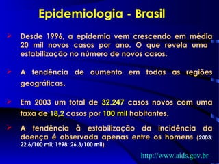  Desde 1996, a epidemia vem crescendo em média
20 mil novos casos por ano. O que revela uma
estabilização no número de novos casos.
 A tendência de aumento em todas as regiões
geográficas.
 Em 2003 um total de 32.247 casos novos com uma
taxa de 18,2 casos por 100 mil habitantes.
 A tendência à estabilização da incidência da
doença é observada apenas entre os homens (2003:
22,6/100 mil; 1998: 26,3/100 mil).
Epidemiologia - Brasil
http://www.aids.gov.br
 