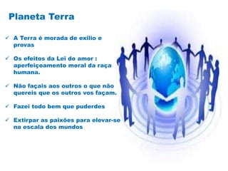  A Terra é morada de exilio e
provas
 Os efeitos da Lei do amor :
aperfeiçoamento moral da raça
humana.
 Não façais aos outros o que não
quereis que os outros vos façam.
 Fazei todo bem que puderdes
 Extirpar as paixões para elevar-se
na escala dos mundos
Planeta Terra
 