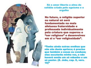 No futuro, a religião superior
ou natural só será
fundamentada na mais
afetuosa fraternidade e
professada individualmente
pela criatura que superou o
“ser religioso” e desenvolveu
em si o “ser religiosidade”.
Só o amor liberta a alma da
solidão criada pelo egoísmo e o
orgulho
“Tenho ainda outras ovelhas que
não são deste aprisco; é preciso
que também a essas eu conduza;
elas escutarão minha voz, e não
haverá senão um só rebanho e um
só pastor. (S. João, cap. X, vers.
16)”
 
