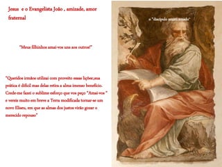 Jesus e o Evangelista João , amizade, amor
fraternal
“Queridos irmãos utilizai com proveito essas lições:,sua
prática é difícil mas delas retira a alma imenso benefício.
Crede-me fazei o sublime esforço que vos peço “Amai-vos “
e vereis muito em breve a Terra modificada tornar-se um
novo Eliseu, em que as almas dos justos virão gozar o
merecido repouso”
“Meus filhinhos amai-vos uns aos outros!”
o “discípulo muito amado’’
 