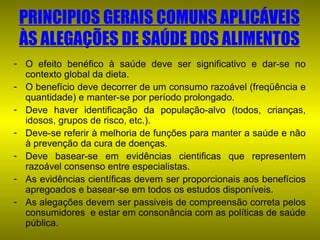 PRINCIPIOS GERAIS COMUNS APLICÁVEIS
ÀS ALEGAÇÕES DE SAÚDE DOS ALIMENTOS
- O efeito benéfico à saúde deve ser significativo e dar-se no
contexto global da dieta.
- O benefício deve decorrer de um consumo razoável (freqüência e
quantidade) e manter-se por período prolongado.
- Deve haver identificação da população-alvo (todos, crianças,
idosos, grupos de risco, etc.).
- Deve-se referir à melhoria de funções para manter a saúde e não
à prevenção da cura de doenças.
- Deve basear-se em evidências cientificas que representem
razoável consenso entre especialistas.
- As evidências científicas devem ser proporcionais aos benefícios
apregoados e basear-se em todos os estudos disponíveis.
- As alegações devem ser passiveis de compreensão correta pelos
consumidores e estar em consonância com as políticas de saúde
pública.

 