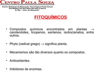 FITOQUÍMICOS
• Compostos químicos encontrados em plantas →
carotenóides, licopenos, xantenos, isotiocianatos, entre
outros.
• Phyto (radical grego) → significa planta.
• Mecanismos são tão diversos quanto os compostos.
• Antioxidantes.
• Inibidores de enzimas.

 