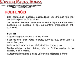 POLIFENÓIS
• São compostos fenólicos subdivididos em diversas famílias,
dentre as quais, os flavonóides.
• São substâncias que quimicamente têm a capacidade de serem
doadoras de elétrons, o que as confere propriedades antioxidantes.
• FONTES
• Catequinas (flavonóides) e fenóis: vinho
• Suco de uva, chás verde e preto, suco de uva, chás verde e
preto,chocolate.
• Antocianinas: amora e uva. Antocianinas: amora e uva.
• Bioflavonóides: frutas cítricas, alho e Bioflavonóides: frutas
cítricas, alho e cebola.
• Curcumina: mostarda e milho Curcumina: mostarda e milho

 