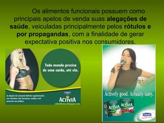 Os alimentos funcionais possuem como
principais apelos de venda suas alegações de
saúde, veiculadas principalmente pelos rótulos e
por propagandas, com a finalidade de gerar
expectativa positiva nos consumidores.

 