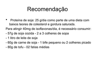 Recomendação
•

Proteína de soja: 25 g/dia como parte de uma dieta com
baixos teores de colesterol e gordura saturada.
Para atingir 40mg de isoflavonas/dia, é necessário consumir:
- 57g de soja cozida - 2 a 3 colheres de sopa
- 1 litro de leite de soja
- 60g de carne de soja - 1 bife pequeno ou 2 colheres picado
- 80g de tofu - 02 fatias médias

 