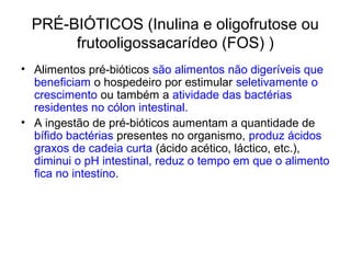 PRÉ-BIÓTICOS (Inulina e oligofrutose ou
frutooligossacarídeo (FOS) )
• Alimentos pré-bióticos são alimentos não digeríveis que
beneficiam o hospedeiro por estimular seletivamente o
crescimento ou também a atividade das bactérias
residentes no cólon intestinal.
• A ingestão de pré-bióticos aumentam a quantidade de
bífido bactérias presentes no organismo, produz ácidos
graxos de cadeia curta (ácido acético, láctico, etc.),
diminui o pH intestinal, reduz o tempo em que o alimento
fica no intestino.

 