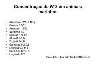 Concentração de W-3 em animais
marinhos
•
•
•
•
•
•
•
•
•
•
•

Alimento G W-3/ 100g
Cavala 1,8-5,1
Arenque 1,2-3,1
Sardinha 1,7
Salmão 1,0-1,4
Atum 0,5-1,6
Truta 0,5-1,6
Camarão 0,2-0,5
Lagosta 0,3-0,4
Bacalhau 0,2-0,3
Linguado 0,2
•

Cukier C. Rev. Bras. Nutr. Clin. Dez 1998,v.13, n.4

 