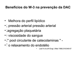 Benefícios do W-3 na prevenção da DAC

•
•
•
•
•
•

Melhora do perfil lipídico
pressão arterial pressão arterial
agregação plaquetária
viscosidade do sangue
" pool circulante de catecolaminas " o relaxamento do endotélio
•

Leaf A et al.N Engl J Med 1988;318:549-57

 