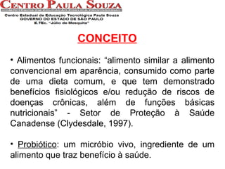CONCEITO
• Alimentos funcionais: “alimento similar a alimento
convencional em aparência, consumido como parte
de uma dieta comum, e que tem demonstrado
benefícios fisiológicos e/ou redução de riscos de
doenças crônicas, além de funções básicas
nutricionais” - Setor de Proteção à Saúde
Canadense (Clydesdale, 1997).
• Probiótico: um micróbio vivo, ingrediente de um
alimento que traz benefício à saúde.

 