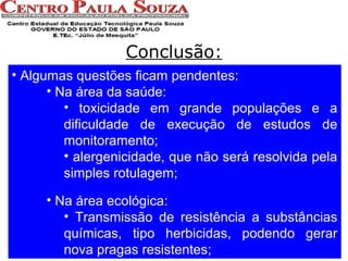 Conclusão:
• Algumas questões ficam pendentes:
• Na área da saúde:
• toxicidade em grande populações e a
dificuldade de execução de estudos de
monitoramento;
• alergenicidade, que não será resolvida pela
simples rotulagem;
• Na área ecológica:
• Transmissão de resistência a substâncias
químicas, tipo herbicidas, podendo gerar
nova pragas resistentes;

 