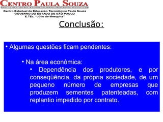 Conclusão:
• Algumas questões ficam pendentes:
• Na área econômica:
• Dependência dos produtores, e por
conseqüência, da própria sociedade, de um
pequeno número de empresas que
produzem sementes patenteadas, com
replantio impedido por contrato.

 