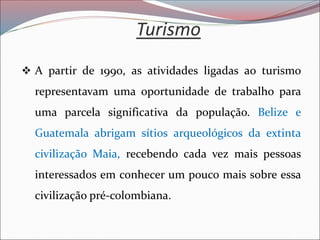 Turismo
❖ A partir de 1990, as atividades ligadas ao turismo
representavam uma oportunidade de trabalho para
uma parcela significativa da população. Belize e
Guatemala abrigam sítios arqueológicos da extinta
civilização Maia, recebendo cada vez mais pessoas
interessados em conhecer um pouco mais sobre essa
civilização pré-colombiana.
 