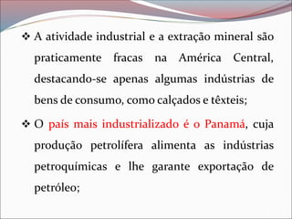 ❖ A atividade industrial e a extração mineral são
praticamente fracas na América Central,
destacando-se apenas algumas indústrias de
bens de consumo, como calçados e têxteis;
❖ O país mais industrializado é o Panamá, cuja
produção petrolífera alimenta as indústrias
petroquímicas e lhe garante exportação de
petróleo;
 