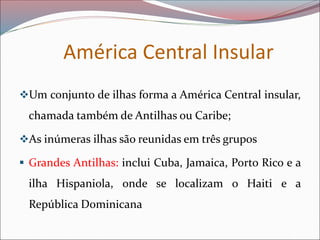 América Central Insular
❖Um conjunto de ilhas forma a América Central insular,
chamada também de Antilhas ou Caribe;
❖As inúmeras ilhas são reunidas em três grupos
▪ Grandes Antilhas: inclui Cuba, Jamaica, Porto Rico e a
ilha Hispaniola, onde se localizam o Haiti e a
República Dominicana
 