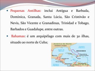  Pequenas Antilhas: inclui Antígua e Barbuda,
Dominica, Granada, Santa Lúcia, São Cristóvão e
Nevis, São Vicente e Granadinas, Trinidad e Tobago,
Barbados e Guadalupe, entre outras.
 Bahamas: é um arquipélago com mais de 30 ilhas,
situado ao norte de Cuba;
 
