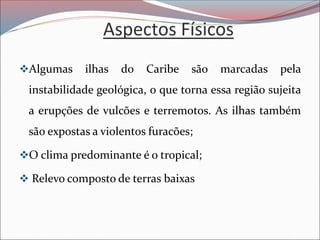 Aspectos Físicos
❖Algumas ilhas do Caribe são marcadas pela
instabilidade geológica, o que torna essa região sujeita
a erupções de vulcões e terremotos. As ilhas também
são expostas a violentos furacões;
❖O clima predominante é o tropical;
❖ Relevo composto de terras baixas
 