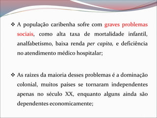❖ A população caribenha sofre com graves problemas
sociais, como alta taxa de mortalidade infantil,
analfabetismo, baixa renda per capita, e deficiência
no atendimento médico hospitalar;
❖ As raízes da maioria desses problemas é a dominação
colonial, muitos países se tornaram independentes
apenas no século XX, enquanto alguns ainda são
dependentes economicamente;
 