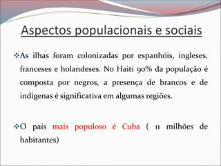 Aspectos populacionais e sociais
❖As ilhas foram colonizadas por espanhóis, ingleses,
franceses e holandeses. No Haiti 90% da população é
composta por negros, a presença de brancos e de
indígenas é significativa em algumas regiões.
❖O país mais populoso é Cuba ( 11 milhões de
habitantes)
 