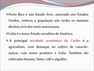 ❖Porto Rico é um Estado livre, associado aos Estados
Unidos, embora a população não tenha os mesmos
direitos civis dos norte americanos;
❖Cuba é o único Estado socialista da América;
❖ A principal atividade econômica do Caribe é a
agricultura, com destaque no cultivo de cana-de-
açúcar, cujo maior produtor é Cuba. Também são
cultivadas banana, fumo, café e algodão;
 