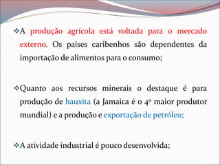 ❖A produção agrícola está voltada para o mercado
externo. Os países caribenhos são dependentes da
importação de alimentos para o consumo;
❖Quanto aos recursos minerais o destaque é para
produção de bauxita (a Jamaica é o 4º maior produtor
mundial) e a produção e exportação de petróleo;
❖A atividade industrial é pouco desenvolvida;
 