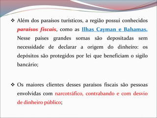 ❖ Além dos paraísos turísticos, a região possui conhecidos
paraísos fiscais, como as Ilhas Cayman e Bahamas.
Nesse países grandes somas são depositadas sem
necessidade de declarar a origem do dinheiro: os
depósitos são protegidos por lei que beneficiam o sigilo
bancário;
❖ Os maiores clientes desses paraísos fiscais são pessoas
envolvidas com narcotráfico, contrabando e com desvio
de dinheiro público;
 