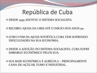 República de Cuba
❖DESDE 1959 ADOTOU O SISTEMA SOCIALISTA.
❖RECEBEU AJUDA DA URSS ATÉ O INÍCIO DOS ANOS 90.
❖COM O FIM DA AJUDA SOVIÉTICA CUBA VEM SOFRENDO
DIFICULDADES NA SUA ECONOMIA.
❖DESDE A ADOÇÃO DO SISTEMA SOCIALISTA, CUBA SOFRE
EMBARGO ECONÔMICO PELOS EUA.
❖SUA BASE ECONÔMICA É AGRÍCOLA – PRINCIPALMENTE
CANA-DE-AÇÚCAR, FUMO E INDUSTRIAL.
 