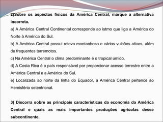 2)Sobre os aspectos físicos da América Central, marque a alternativa
incorreta.
a) A América Central Continental corresponde ao istmo que liga a América do
Norte à América do Sul.
b) A América Central possui relevo montanhoso e vários vulcões ativos, além
de frequentes terremotos.
c) Na América Central o clima predominante é o tropical úmido.
d) A Costa Rica é o país responsável por proporcionar acesso terrestre entre a
América Central e a América do Sul.
e) Localizada ao norte da linha do Equador, a América Central pertence ao
Hemisfério setentrional.
3) Discorra sobre as principais características da economia da América
Central e quais as mais importantes produções agrícolas desse
subcontinente.
 