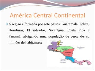 América Central Continental
❖A região é formada por sete países: Guatemala, Belize,
Honduras, El salvador, Nicarágua, Costa Rica e
Panamá, abrigando uma população de cerca de 40
milhões de habitantes;
 