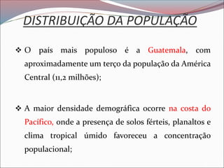 DISTRIBUIÇÃO DA POPULAÇÃO
❖ O país mais populoso é a Guatemala, com
aproximadamente um terço da população da América
Central (11,2 milhões);
❖ A maior densidade demográfica ocorre na costa do
Pacífico, onde a presença de solos férteis, planaltos e
clima tropical úmido favoreceu a concentração
populacional;
 
