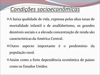 Condições socioeconômicas
❖A baixa qualidade de vida, expressa pelas altas taxas de
mortalidade infantil e de analfabetismo, os grandes
desníveis sociais e a elevada concentração de renda são
características da América Central.
❖Outro aspecto importante é o predomínio da
população rural.
❖Assim como a forte dependência econômica de países
como os Estados Unidos.
 