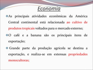 Economia
❖As principais atividades econômicas da América
Central continental está relacionada ao cultivo de
produtos tropicais voltados para o mercado externo;
❖O café e a banana são os principais itens de
exportação;
❖ Grande parte da produção agrícola se destina a
exportação, e realiza-se em extensas propriedades
monocultoras;
 