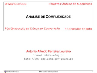 UFMG/ICE X /DCC                   P ROJETO E A NÁLISE DE A LGORITMOS




                  ANÁLISE DE COMPLEXIDADE


P ÓS -G RADUAÇÃO EM C IÊNCIA DA C OMPUTAÇÃO   1 O S EMESTRE DE 2010




                  Antonio Alfredo Ferreira Loureiro
                       loureiro@dcc.ufmg.br
                 http://www.dcc.ufmg.br/~loureiro



 UFMG/ICEx/DCC                                                         1
 