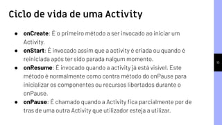 10
● onCreate: É o primeiro método a ser invocado ao iniciar um
Activity.
● onStart: É invocado assim que a activity é criada ou quando é
reiniciada após ter sido parada nalgum momento.
● onResume: É invocado quando a activity já está visível. Este
método é normalmente como contra método do onPause para
inicializar os componentes ou recursos libertados durante o
onPause.
● onPause: É chamado quando a Activity ﬁca parcialmente por de
tras de uma outra Activity que utilizador esteja a utilizar.
Ciclo de vida de uma Activity
 