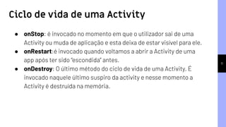 11
● onStop: é invocado no momento em que o utilizador sai de uma
Activity ou muda de aplicação e esta deixa de estar visível para ele.
● onRestart:é invocado quando voltamos a abrir a Activity de uma
app após ter sido “escondida” antes.
● onDestroy: O último método do ciclo de vida de uma Activity. É
invocado naquele último suspiro da activity e nesse momento a
Activity é destruída na memória.
Ciclo de vida de uma Activity
 