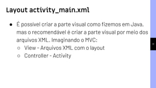 13
● É possível criar a parte visual como ﬁzemos em Java,
mas o recomendável é criar a parte visual por meio dos
arquivos XML. Imaginando o MVC:
○ View - Arquivos XML com o layout
○ Controller - Activity
Layout activity_main.xml
 