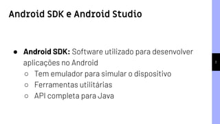 Android SDK e Android Studio
2
● Android SDK: Software utilizado para desenvolver
aplicações no Android
○ Tem emulador para simular o dispositivo
○ Ferramentas utilitárias
○ API completa para Java
 