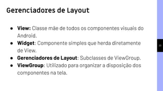 20
● View: Classe mãe de todos os componentes visuais do
Android.
● Widget: Componente simples que herda diretamente
de View.
● Gerenciadores de Layout: Subclasses de ViewGroup.
● ViewGroup: Utilizado para organizar a disposição dos
componentes na tela.
Gerenciadores de Layout
 