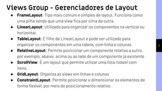 21
● FrameLayout: Tipo mais comum e simples de layout. Funciona como
uma pilha sendo que uma view ﬁca por cima da outra.
● LinearLayout: Utilizado para organizar os componentes na vertical ou
horizontal.
● TableLayout: É ﬁlho de LinearLayout e pode ser utilizado para
organizar os componentes em uma tabela, com linha e colunas.
● RelativeLayout: Permite posicionar um componente relativo a outro,
por exemplo, abaixo, acima ou ao lado de um componente já existente
● ScrollView: É um layout que permite utilizar uma lista rolável com
itens.
● GridLayout: Organiza as views em linhas e colunas
● ConstraintLayout: Permite posicionar e dimensionar os elementos de
forma ﬂexível, por meio do posicionamento relativo.
Views Group - Gerenciadores de Layout
 