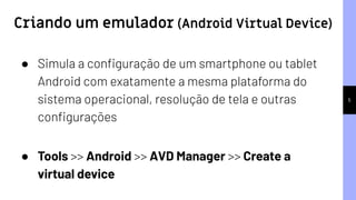 5
● Simula a conﬁguração de um smartphone ou tablet
Android com exatamente a mesma plataforma do
sistema operacional, resolução de tela e outras
conﬁgurações
● Tools >> Android >> AVD Manager >> Create a
virtual device
Criando um emulador (Android Virtual Device)
 