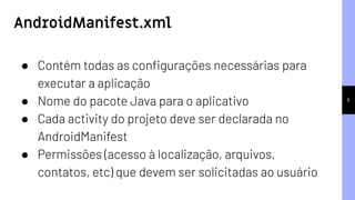 6
● Contém todas as conﬁgurações necessárias para
executar a aplicação
● Nome do pacote Java para o aplicativo
● Cada activity do projeto deve ser declarada no
AndroidManifest
● Permissões (acesso à localização, arquivos,
contatos, etc) que devem ser solicitadas ao usuário
AndroidManifest.xml
 