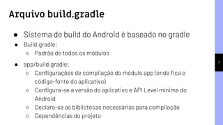 7
Arquivo build.gradle
● Sistema de build do Android é baseado no gradle
● Build.gradle:
○ Padrão de todos os módulos
● app/build.gradle:
○ Conﬁgurações de compilação do módulo app (onde ﬁca o
código-fonte do aplicativo)
○ Conﬁgura-se a versão do aplicativo e API Level mínima do
Android
○ Declara-se as bibliotecas necessárias para compilação
○ Dependências do projeto
 