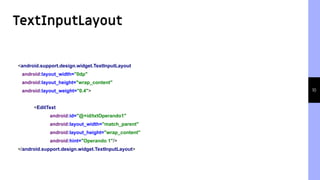 TextInputLayout
10
<android.support.design.widget.TextInputLayout
android:layout_width="0dp"
android:layout_height="wrap_content"
android:layout_weight="0.4">
<EditText
android:id="@+id/txtOperando1"
android:layout_width="match_parent"
android:layout_height="wrap_content"
android:hint="Operando 1"/>
</android.support.design.widget.TextInputLayout>
 
