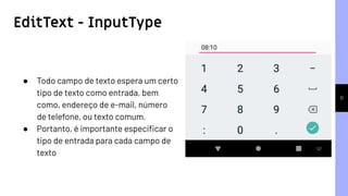 EditText - InputType
11
● Todo campo de texto espera um certo
tipo de texto como entrada, bem
como, endereço de e-mail, número
de telefone, ou texto comum.
● Portanto, é importante especiﬁcar o
tipo de entrada para cada campo de
texto
 