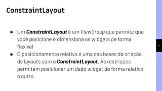 ConstraintLayout
6
● Um ConstraintLayout é um ViewGroup que permite que
você posicione e dimensiona os widgets de forma
ﬂexível
● O posicionamento relativo é uma das bases da criação
de layouts com o ConstraintLayout. As restrições
permitem posicionar um dado widget de forma relativo
a outro
 