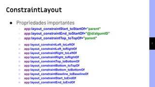 ConstraintLayout
7
● Propriedades importantes
○ app:layout_constraintStart_toStartOf="parent"
○ app:layout_constraintEnd_toStartOf="@id/algumID"
○ app:layout_constraintTop_toTopOf="parent"
○ app:layout_constraintLeft_toLeftOf
○ app:layout_constraintLeft_toRightOf
○ app:layout_constraintRight_toLeftOf
○ app:layout_constraintRight_toRightOf
○ app:layout_constraintTop_toBottomOf
○ app:layout_constraintBottom_toTopOf
○ app:layout_constraintBottom_toBottomOf
○ app:layout_constraintBaseline_toBaselineOf
○ app:layout_constraintStart_toEndOf
○ app:layout_constraintEnd_toEndOf
 